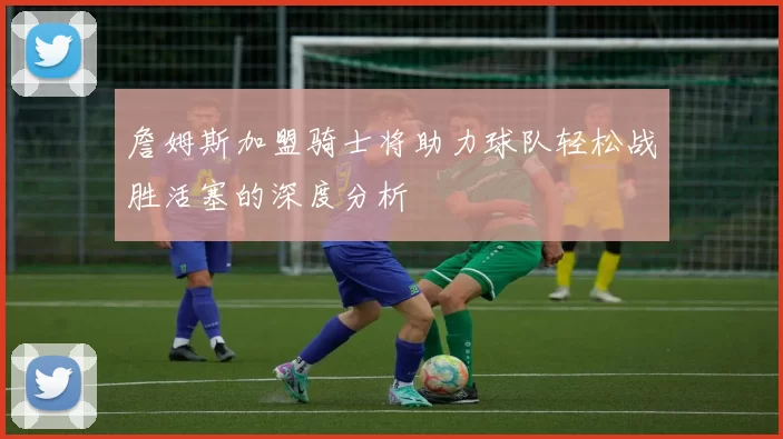 詹姆斯加盟骑士将助力球队轻松战胜活塞的深度分析