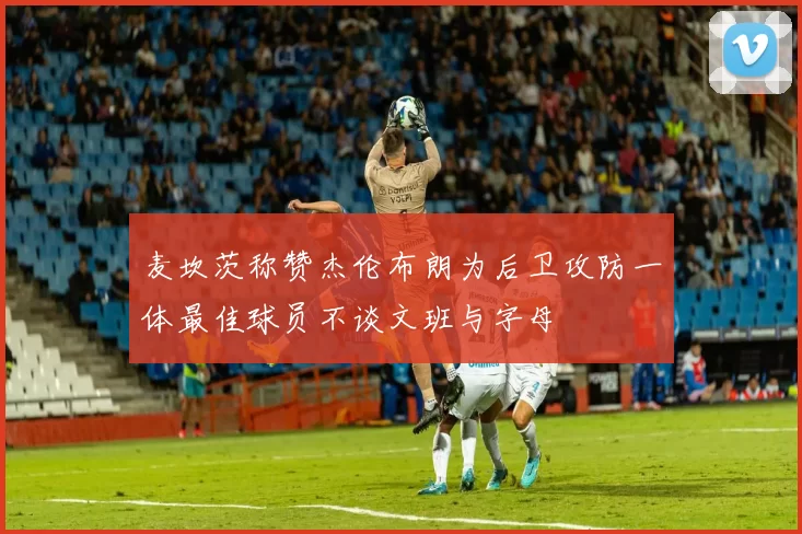 麦坎茨称赞杰伦布朗为后卫攻防一体最佳球员不谈文班与字母