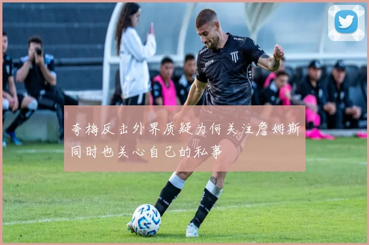 夸梅反击外界质疑为何关注詹姆斯同时也关心自己的私事