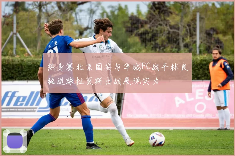 热身赛北京国安与华城FC战平林良铭进球拉莫斯出战展现实力