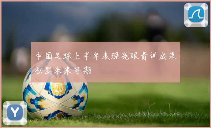 中国足球上半年表现亮眼青训成果初显未来可期